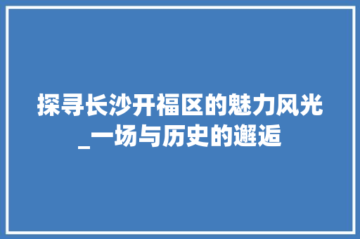探寻长沙开福区的魅力风光_一场与历史的邂逅