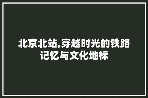 北京北站,穿越时光的铁路记忆与文化地标