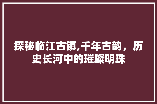 探秘临江古镇,千年古韵，历史长河中的璀璨明珠