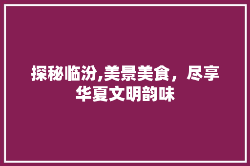 探秘临汾,美景美食，尽享华夏文明韵味