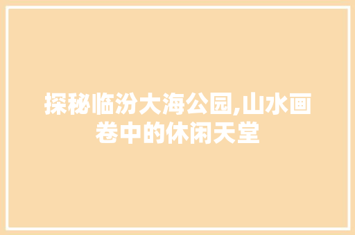 探秘临汾大海公园,山水画卷中的休闲天堂