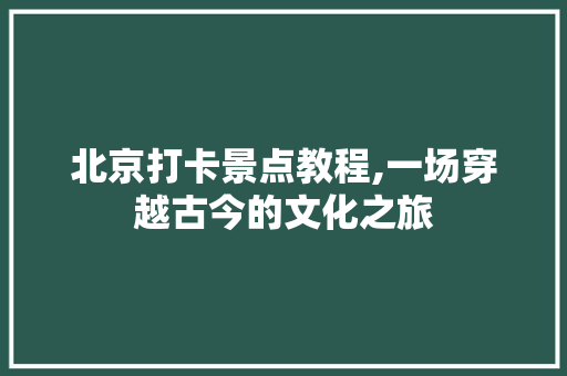 北京打卡景点教程,一场穿越古今的文化之旅