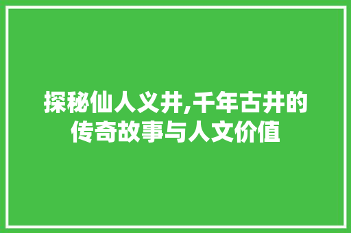 探秘仙人义井,千年古井的传奇故事与人文价值