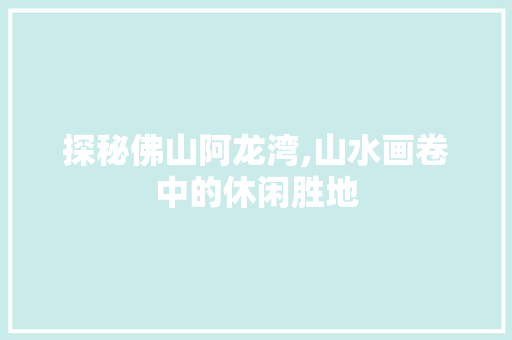 探秘佛山阿龙湾,山水画卷中的休闲胜地