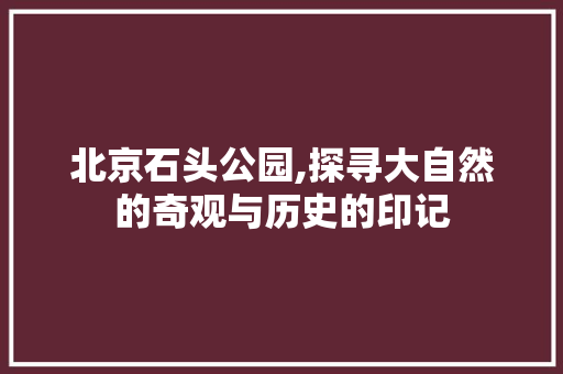 北京石头公园,探寻大自然的奇观与历史的印记