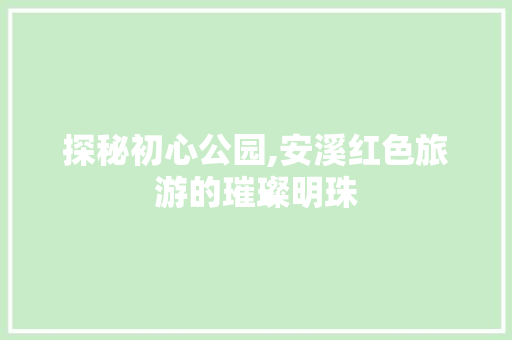 探秘初心公园,安溪红色旅游的璀璨明珠