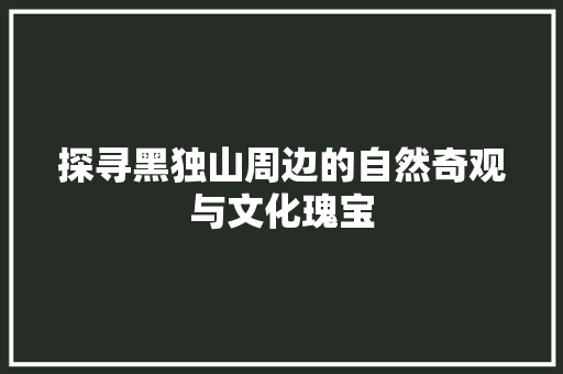 探寻黑独山周边的自然奇观与文化瑰宝