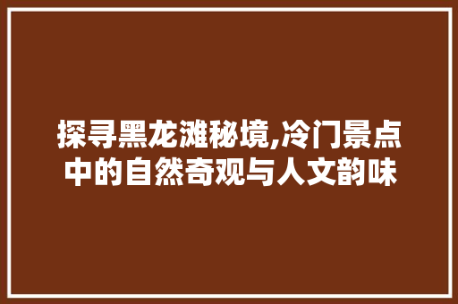 探寻黑龙滩秘境,冷门景点中的自然奇观与人文韵味
