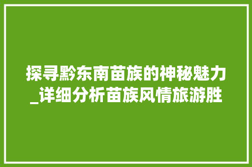 探寻黔东南苗族的神秘魅力_详细分析苗族风情旅游胜地