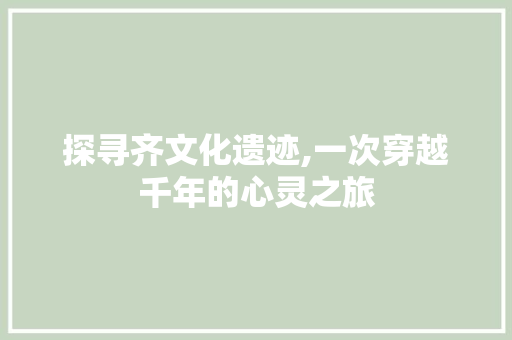 探寻齐文化遗迹,一次穿越千年的心灵之旅