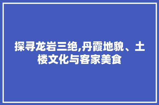 探寻龙岩三绝,丹霞地貌、土楼文化与客家美食