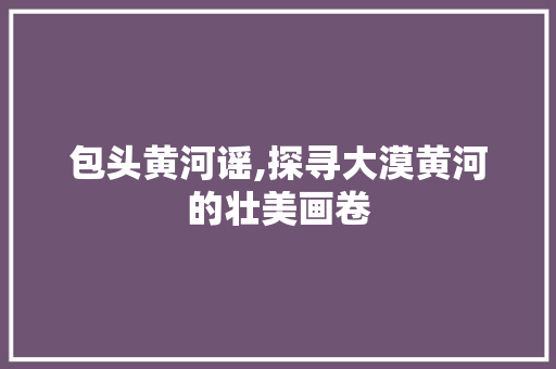 包头黄河谣,探寻大漠黄河的壮美画卷  第1张