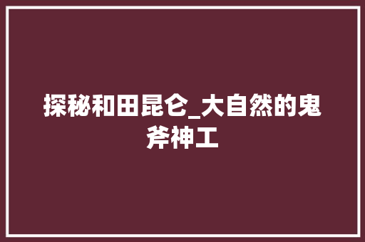 探秘和田昆仑_大自然的鬼斧神工