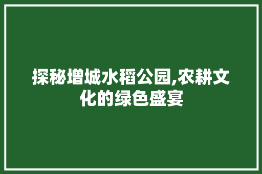 探秘增城水稻公园,农耕文化的绿色盛宴  第1张