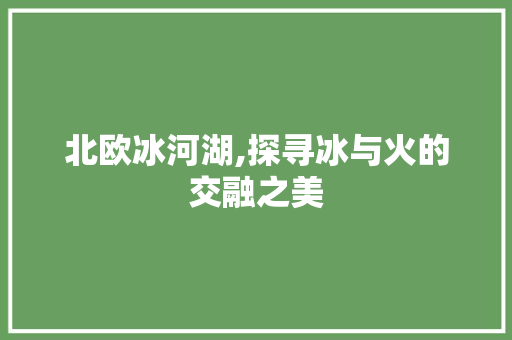 北欧冰河湖,探寻冰与火的交融之美