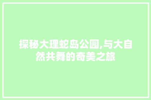 探秘大理蛇岛公园,与大自然共舞的奇美之旅