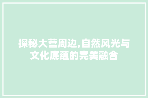探秘大营周边,自然风光与文化底蕴的完美融合