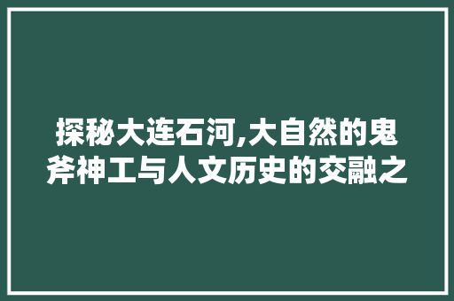 探秘大连石河,大自然的鬼斧神工与人文历史的交融之地