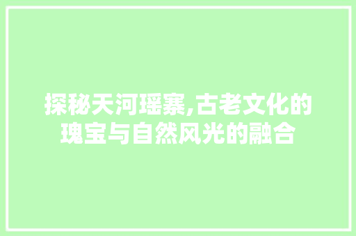 探秘天河瑶寨,古老文化的瑰宝与自然风光的融合