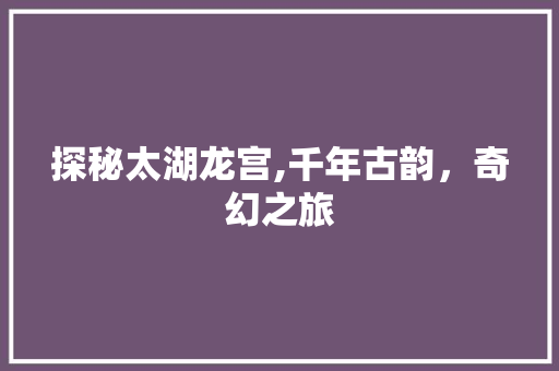 探秘太湖龙宫,千年古韵，奇幻之旅