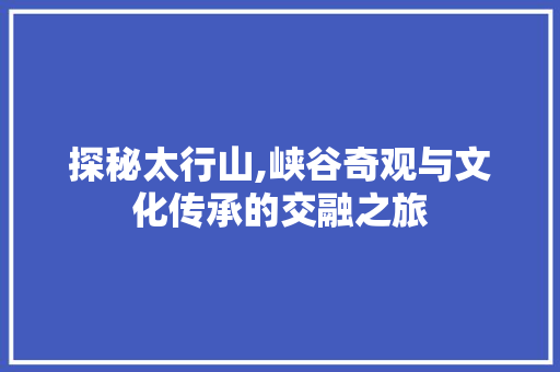 探秘太行山,峡谷奇观与文化传承的交融之旅  第1张