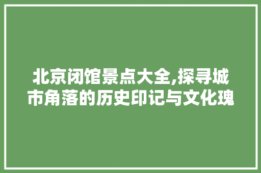 北京闭馆景点大全,探寻城市角落的历史印记与文化瑰宝