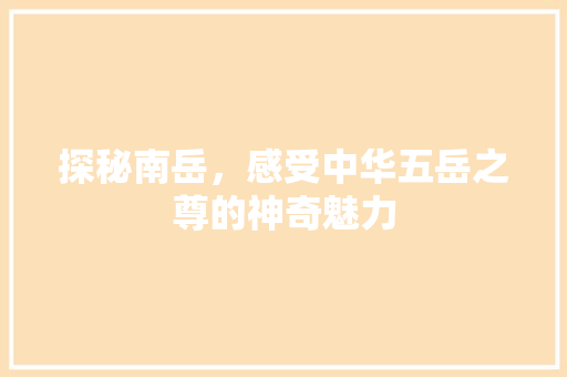 探秘南岳，感受中华五岳之尊的神奇魅力  第1张