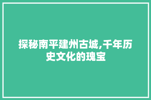 探秘南平建州古城,千年历史文化的瑰宝