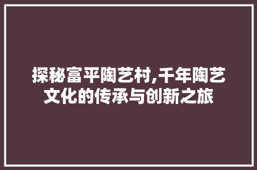 探秘富平陶艺村,千年陶艺文化的传承与创新之旅