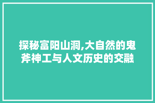 探秘富阳山洞,大自然的鬼斧神工与人文历史的交融  第1张
