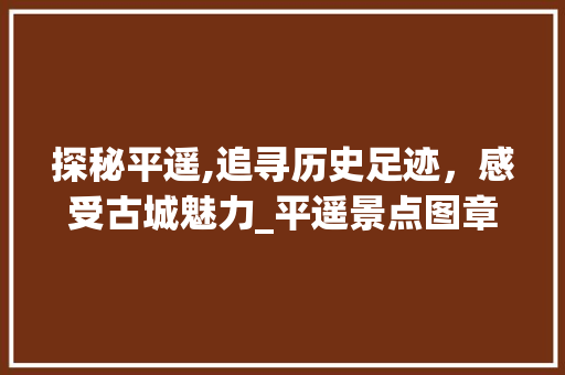 探秘平遥,追寻历史足迹，感受古城魅力_平遥景点图章介绍大全解读