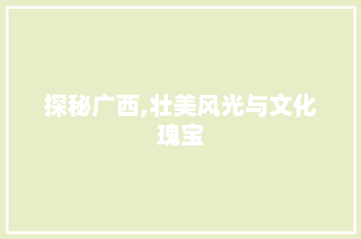 探秘广西,壮美风光与文化瑰宝
