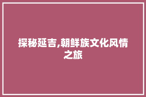 探秘延吉,朝鲜族文化风情之旅  第1张