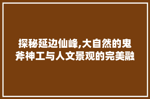 探秘延边仙峰,大自然的鬼斧神工与人文景观的完美融合