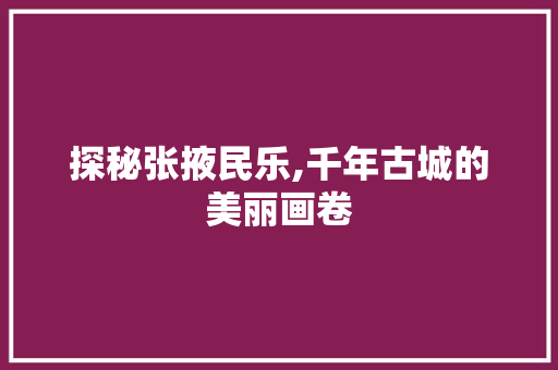 探秘张掖民乐,千年古城的美丽画卷