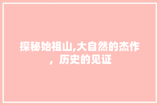 探秘始祖山,大自然的杰作，历史的见证  第1张