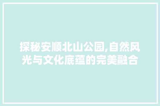 探秘安顺北山公园,自然风光与文化底蕴的完美融合