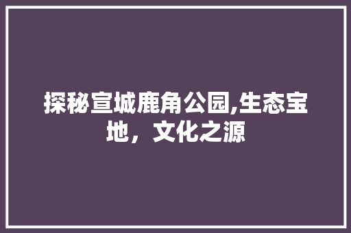 探秘宣城鹿角公园,生态宝地，文化之源