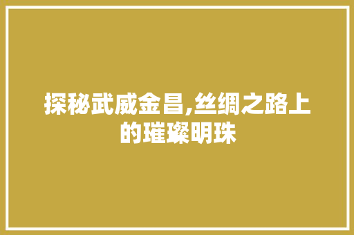 探秘武威金昌,丝绸之路上的璀璨明珠
