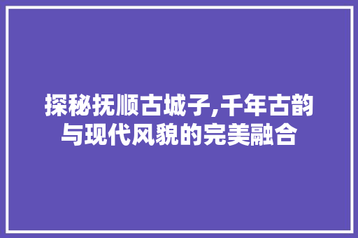 探秘抚顺古城子,千年古韵与现代风貌的完美融合  第1张