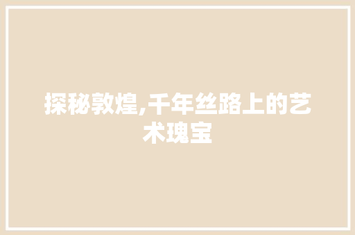 探秘敦煌,千年丝路上的艺术瑰宝