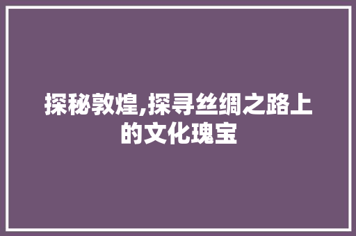 探秘敦煌,探寻丝绸之路上的文化瑰宝