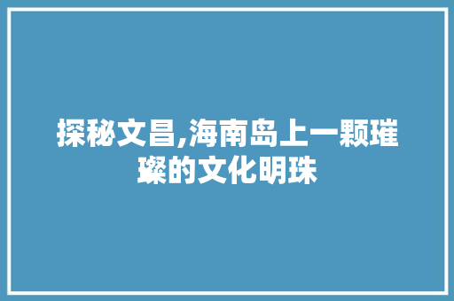 探秘文昌,海南岛上一颗璀璨的文化明珠