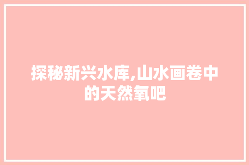 探秘新兴水库,山水画卷中的天然氧吧  第1张
