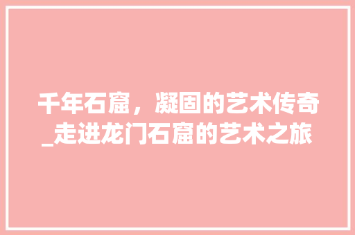 千年石窟，凝固的艺术传奇_走进龙门石窟的艺术之旅