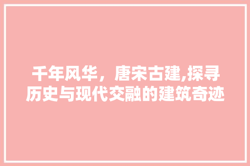 千年风华，唐宋古建,探寻历史与现代交融的建筑奇迹  第1张