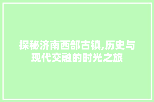 探秘济南西部古镇,历史与现代交融的时光之旅