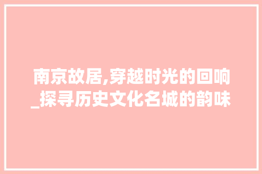 南京故居,穿越时光的回响_探寻历史文化名城的韵味