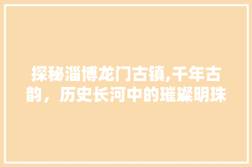 探秘淄博龙门古镇,千年古韵，历史长河中的璀璨明珠  第1张