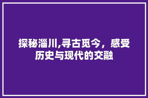 探秘淄川,寻古觅今，感受历史与现代的交融  第1张